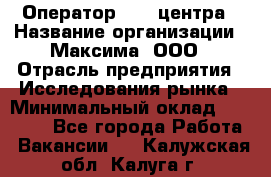 Оператор Call-центра › Название организации ­ Максима, ООО › Отрасль предприятия ­ Исследования рынка › Минимальный оклад ­ 14 000 - Все города Работа » Вакансии   . Калужская обл.,Калуга г.